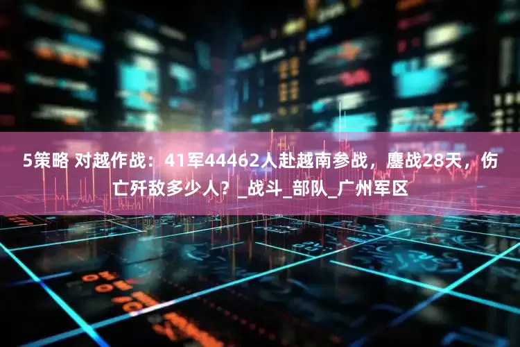 5策略 对越作战：41军44462人赴越南参战，鏖战28天，伤亡歼敌多少人？_战斗_部队_广州军区