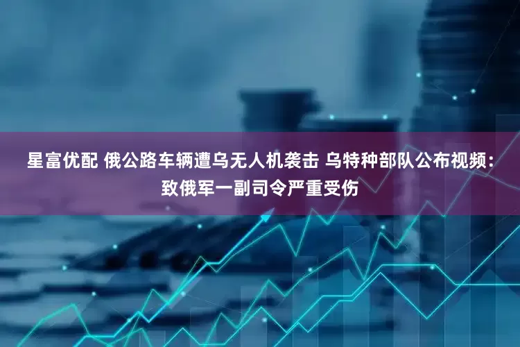 星富优配 俄公路车辆遭乌无人机袭击 乌特种部队公布视频：致俄军一副司令严重受伤