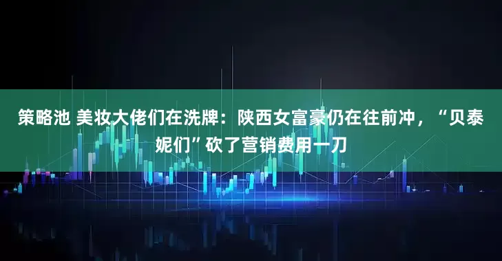 策略池 美妆大佬们在洗牌：陕西女富豪仍在往前冲，“贝泰妮们”砍了营销费用一刀
