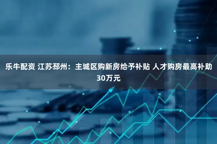 乐牛配资 江苏邳州：主城区购新房给予补贴 人才购房最高补助30万元