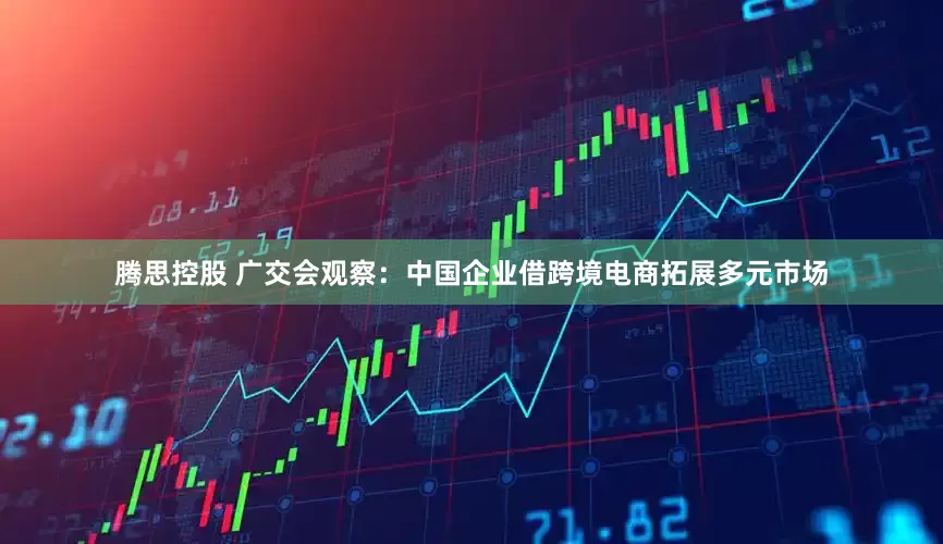 腾思控股 广交会观察：中国企业借跨境电商拓展多元市场