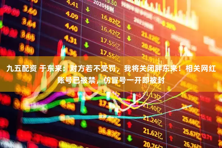 九五配资 于东来：对方若不受罚，我将关闭胖东来！相关网红账号已被禁，仿冒号一开即被封