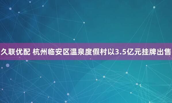久联优配 杭州临安区温泉度假村以3.5亿元挂牌出售