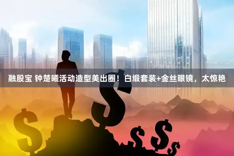 融股宝 钟楚曦活动造型美出圈！白缎套装+金丝眼镜，太惊艳