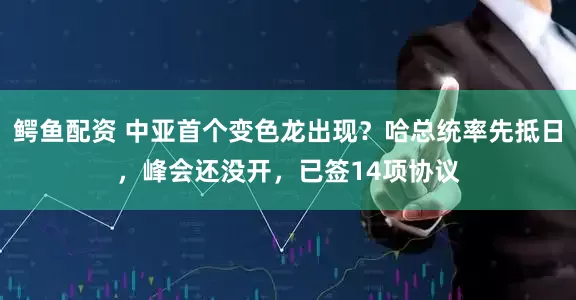 鳄鱼配资 中亚首个变色龙出现？哈总统率先抵日，峰会还没开，已签14项协议