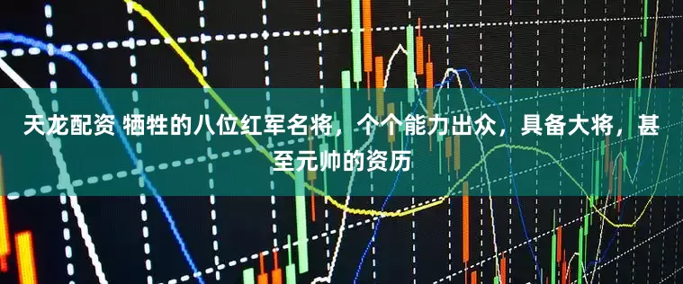 天龙配资 牺牲的八位红军名将，个个能力出众，具备大将，甚至元帅的资历