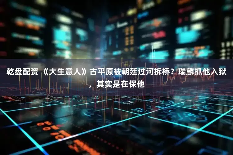 乾盘配资 《大生意人》古平原被朝廷过河拆桥？瑞麟抓他入狱，其实是在保他