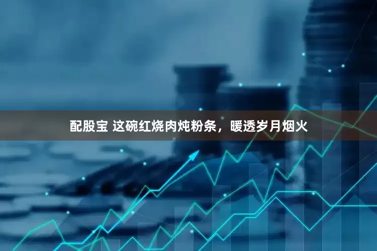 配股宝 这碗红烧肉炖粉条，暖透岁月烟火