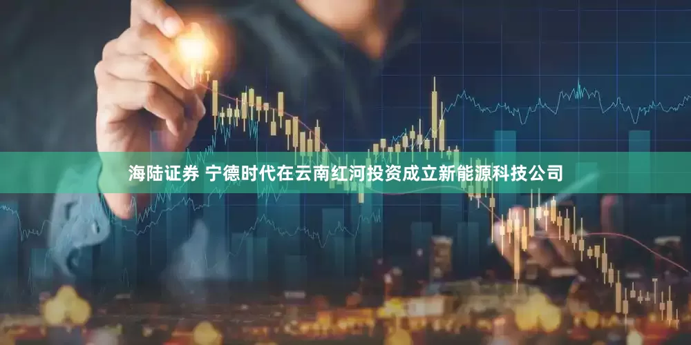 海陆证券 宁德时代在云南红河投资成立新能源科技公司