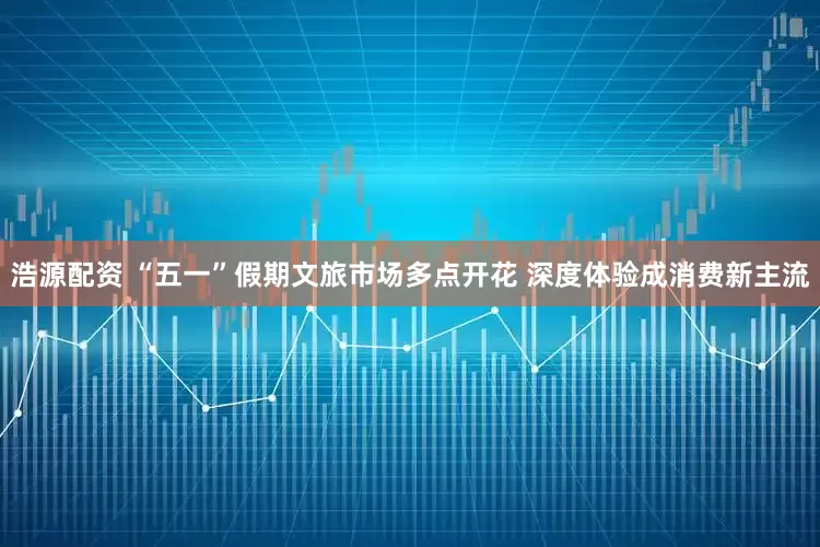浩源配资 “五一”假期文旅市场多点开花 深度体验成消费新主流