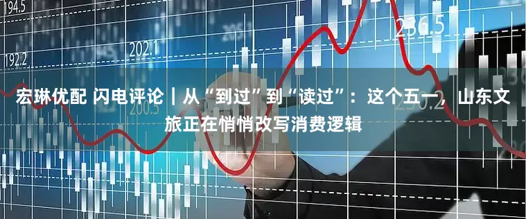 宏琳优配 闪电评论｜从“到过”到“读过”：这个五一，山东文旅正在悄悄改写消费逻辑