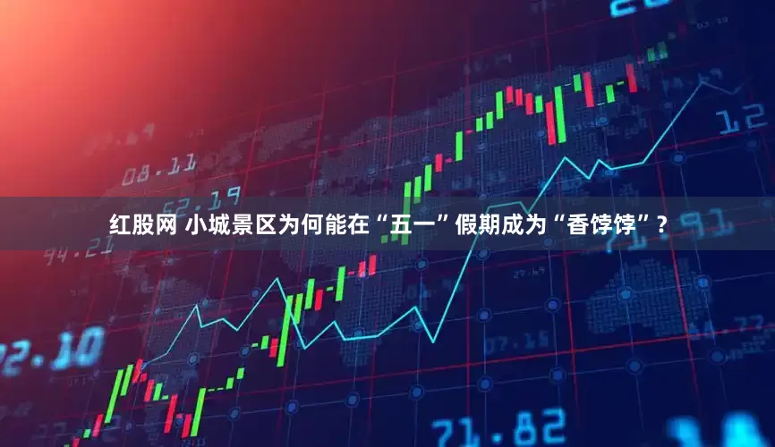 红股网 小城景区为何能在“五一”假期成为“香饽饽”？